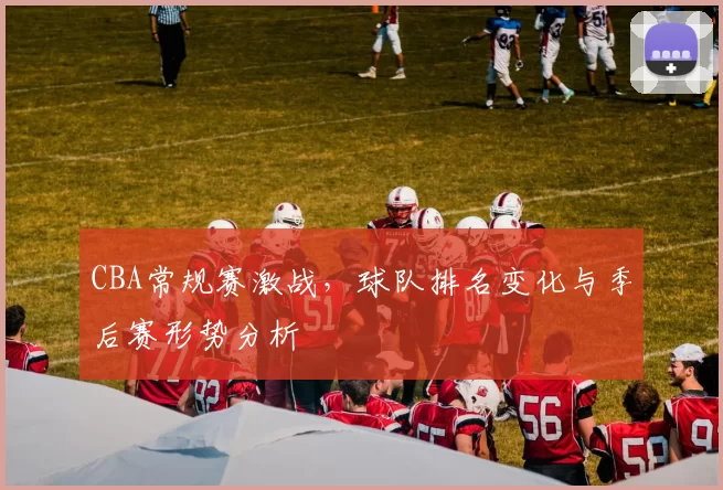 CBA常规赛激战，球队排名变化与季后赛形势分析