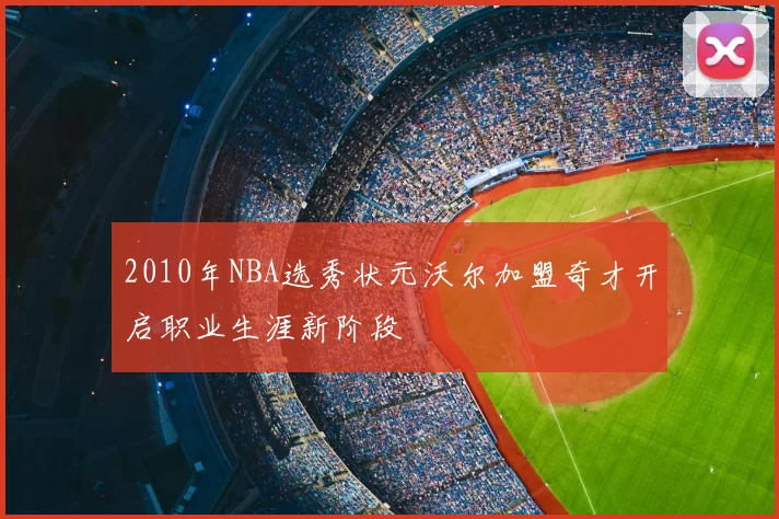 2010年NBA选秀状元沃尔加盟奇才开启职业生涯新阶段