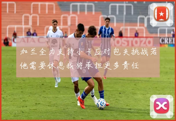加兰全力支持小卡应对包夹挑战若他需要休息我将承担更多责任