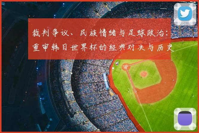 裁判争议、民族情绪与足球政治：重审韩日世界杯的经典对决与历史回响
