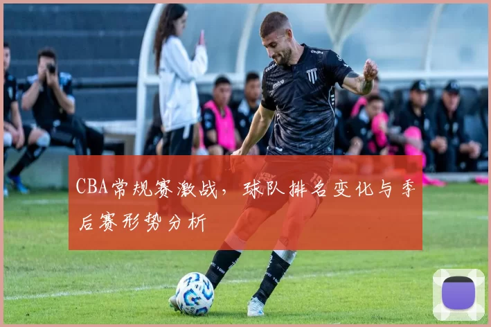 CBA常规赛激战,球队排名变化与季后赛形势分析