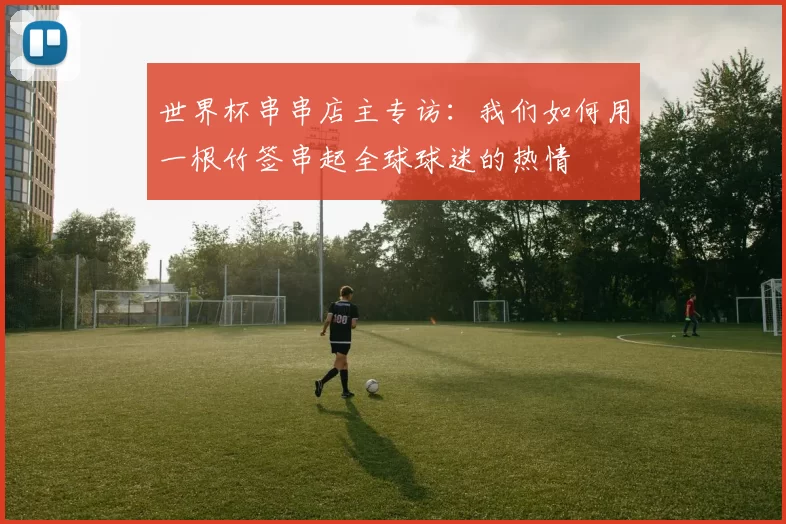 世界杯串串店主专访:我们如何用一根竹签串起全球球迷的热情